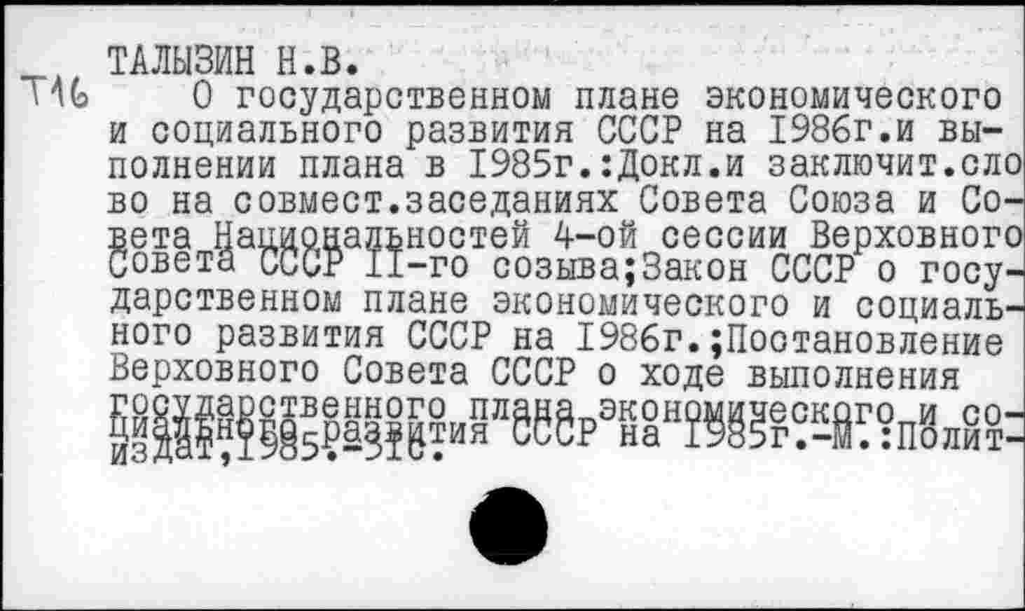 ﻿ТАЛЫЗИН Н.В.
О государственном плане экономического и социального развития СССР на 1986г.и выполнении плана в 1985г.:Докл.и заключит.ело во на совмест.заседаниях Совета Союза и Совета Национальностей 4-ой сессии Верховного Совета СССР 11-го созыва;3акон СССР о государственном плане экономического и социального развития СССР на 1986г.Постановление Верховного Совета СССР о ходе выполнения